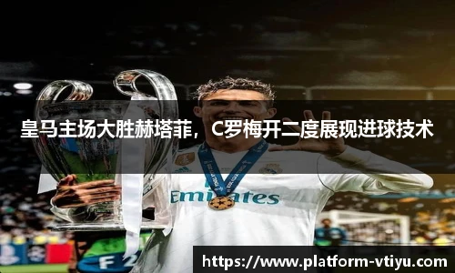 皇马主场大胜赫塔菲,C罗梅开二度展现进球技术