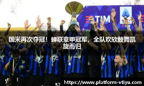 国米再次夺冠!蝉联意甲冠军,全队欢欣鼓舞凯旋而归