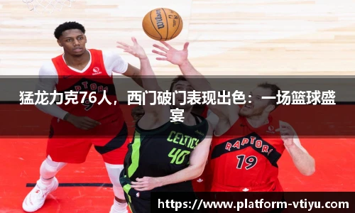 猛龙力克76人,西门破门表现出色:一场篮球盛宴