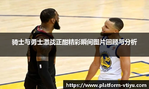 骑士与勇士激战正酣精彩瞬间图片回顾与分析